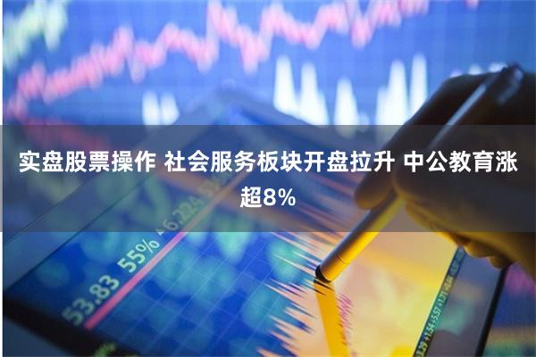 实盘股票操作 社会服务板块开盘拉升 中公教育涨超8%