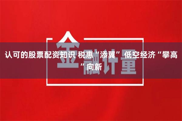 认可的股票配资知识 税惠“添翼” 低空经济“攀高”向新