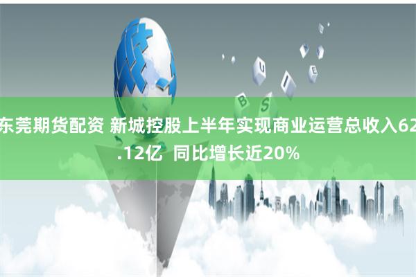 东莞期货配资 新城控股上半年实现商业运营总收入62.12亿  同比增长近20%