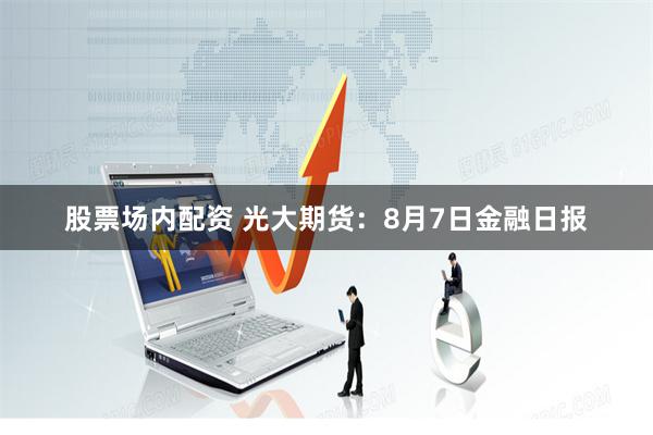 股票场内配资 光大期货：8月7日金融日报