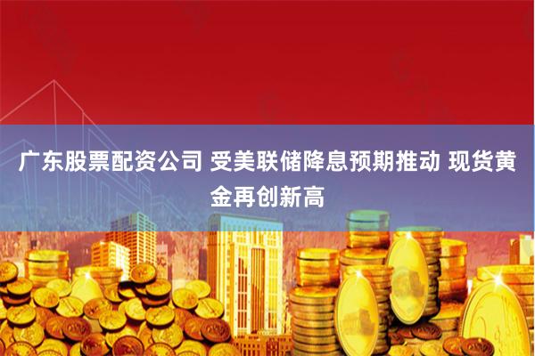 广东股票配资公司 受美联储降息预期推动 现货黄金再创新高