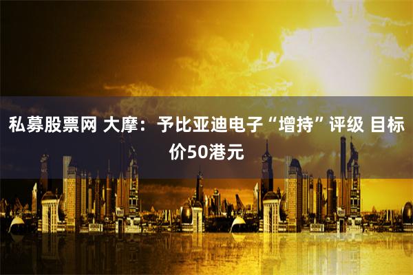 私募股票网 大摩：予比亚迪电子“增持”评级 目标价50港元