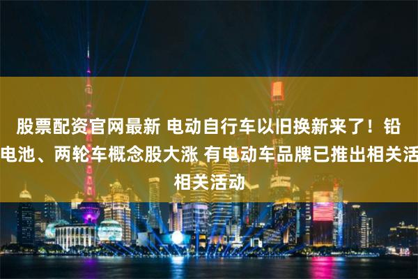 股票配资官网最新 电动自行车以旧换新来了！铅蓄电池、两轮车概念股大涨 有电动车品牌已推出相关活动