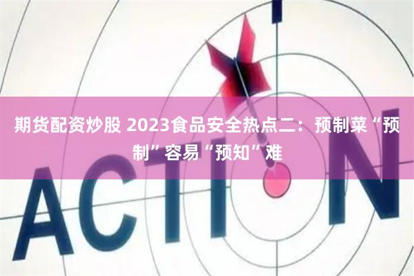 期货配资炒股 2023食品安全热点二：预制菜“预制”容易“预知”难