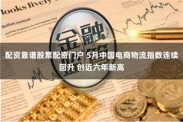 配资靠谱股票配资门户 5月中国电商物流指数连续回升 创近六年新高