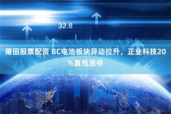 莆田股票配资 BC电池板块异动拉升，正业科技20%直线涨停