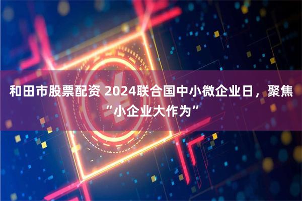 和田市股票配资 2024联合国中小微企业日，聚焦“小企业大作为”