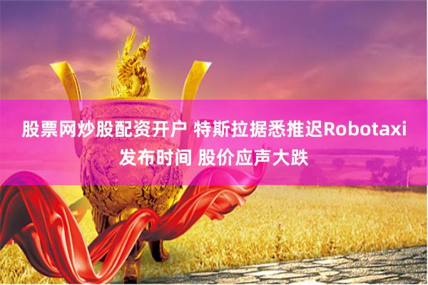 股票网炒股配资开户 特斯拉据悉推迟Robotaxi发布时间 股价应声大跌