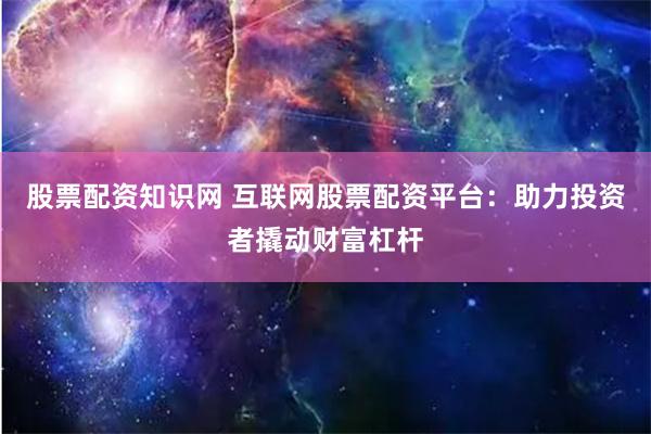 股票配资知识网 互联网股票配资平台：助力投资者撬动财富杠杆