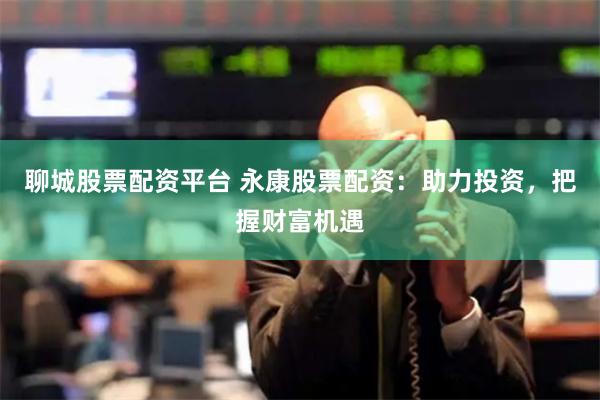 聊城股票配资平台 永康股票配资：助力投资，把握财富机遇
