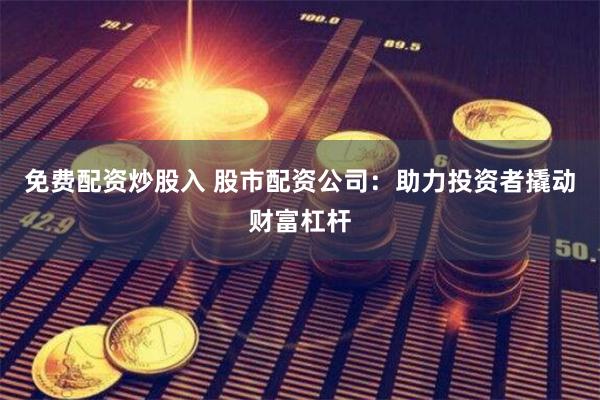 免费配资炒股入 股市配资公司：助力投资者撬动财富杠杆