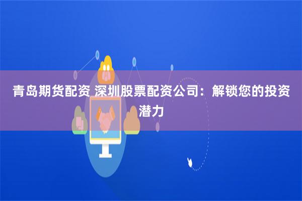 青岛期货配资 深圳股票配资公司：解锁您的投资潜力