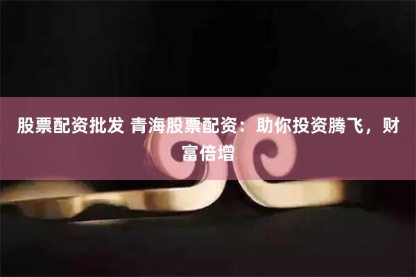 股票配资批发 青海股票配资：助你投资腾飞，财富倍增