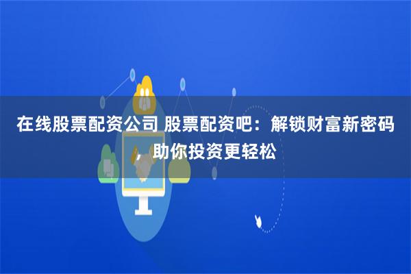 在线股票配资公司 股票配资吧：解锁财富新密码，助你投资更轻松