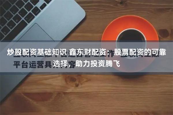 炒股配资基础知识 鑫东财配资：股票配资的可靠选择，助力投资腾飞