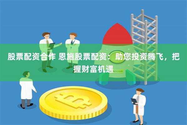 股票配资合作 恩施股票配资：助您投资腾飞，把握财富机遇