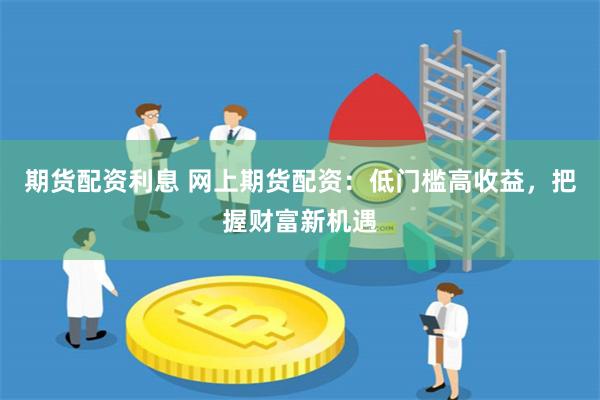 期货配资利息 网上期货配资：低门槛高收益，把握财富新机遇
