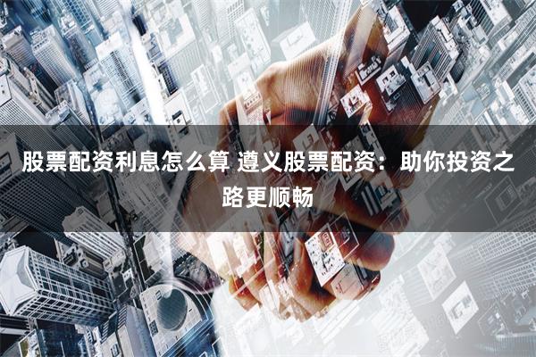 股票配资利息怎么算 遵义股票配资：助你投资之路更顺畅