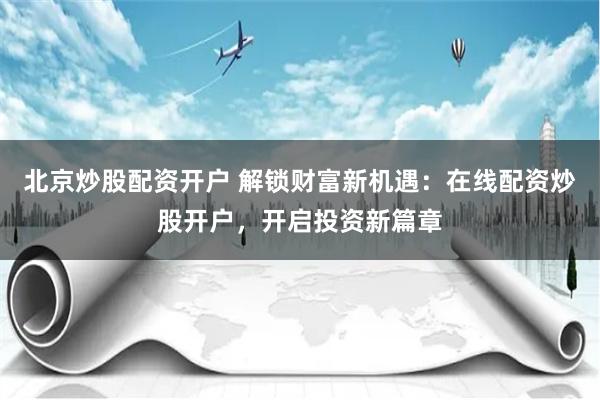北京炒股配资开户 解锁财富新机遇：在线配资炒股开户，开启投资新篇章