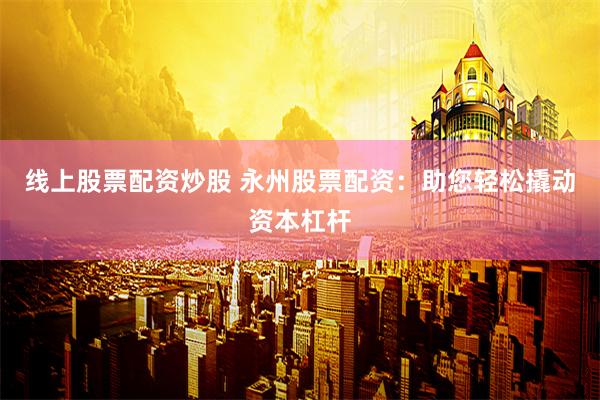 线上股票配资炒股 永州股票配资：助您轻松撬动资本杠杆