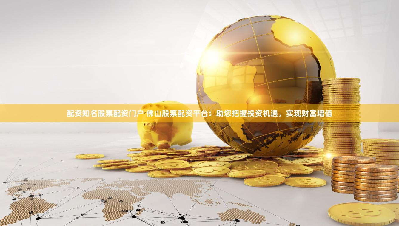 配资知名股票配资门户 佛山股票配资平台：助您把握投资机遇，实现财富增值