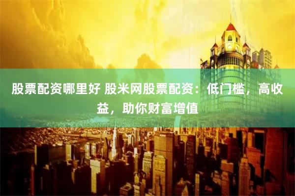 股票配资哪里好 股米网股票配资：低门槛，高收益，助你财富增值