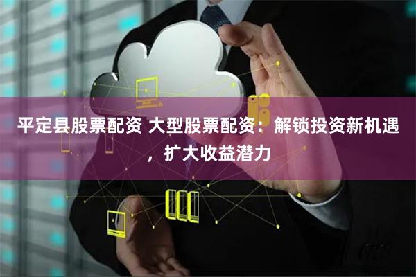 平定县股票配资 大型股票配资：解锁投资新机遇，扩大收益潜力