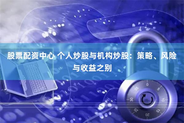 股票配资中心 个人炒股与机构炒股：策略、风险与收益之别