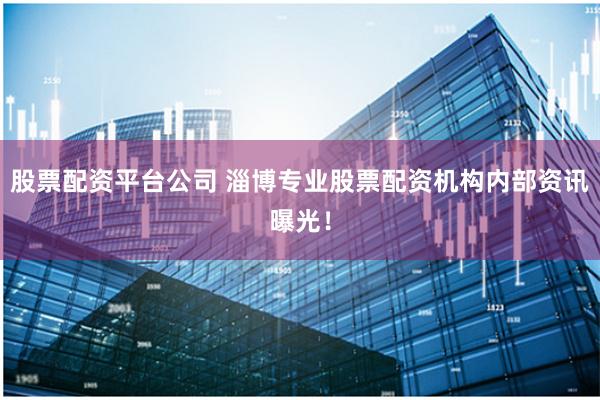 股票配资平台公司 淄博专业股票配资机构内部资讯曝光！