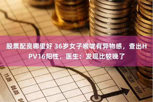 股票配资哪里好 36岁女子喉咙有异物感，查出HPV16阳性，医生：发现比较晚了