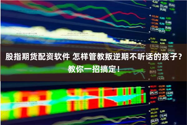 股指期货配资软件 怎样管教叛逆期不听话的孩子？教你一招搞定！