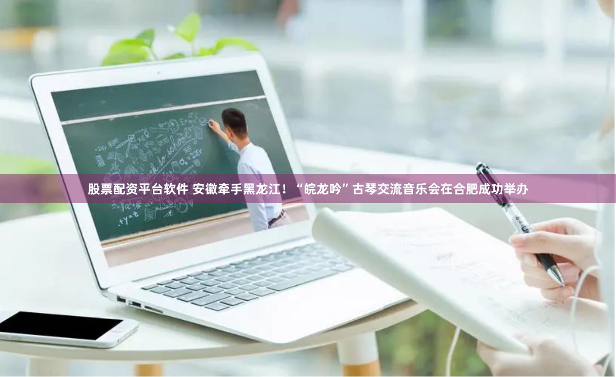股票配资平台软件 安徽牵手黑龙江！“皖龙吟”古琴交流音乐会在合肥成功举办