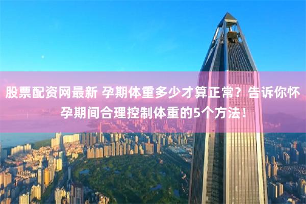 股票配资网最新 孕期体重多少才算正常？告诉你怀孕期间合理控制体重的5个方法！