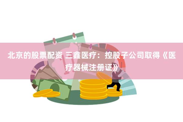 北京的股票配资 三鑫医疗：控股子公司取得《医疗器械注册证》