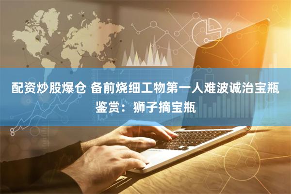 配资炒股爆仓 备前烧细工物第一人难波诚治宝瓶鉴赏：狮子摘宝瓶