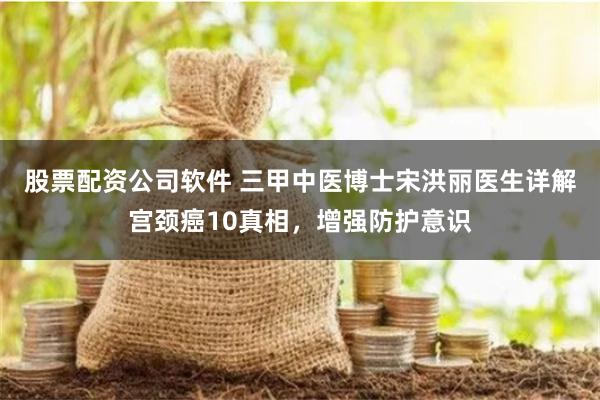 股票配资公司软件 三甲中医博士宋洪丽医生详解宫颈癌10真相，增强防护意识