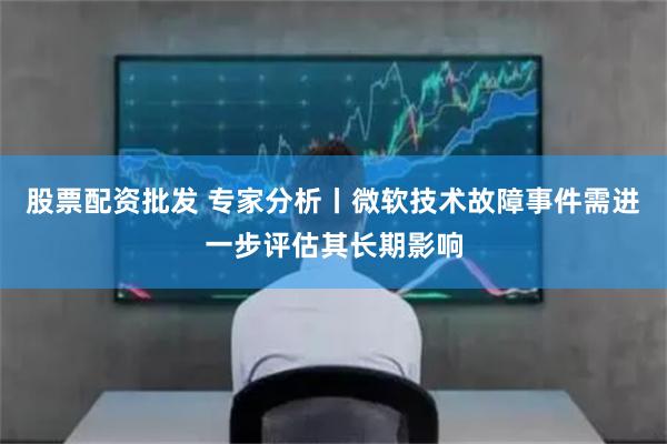 股票配资批发 专家分析丨微软技术故障事件需进一步评估其长期影响