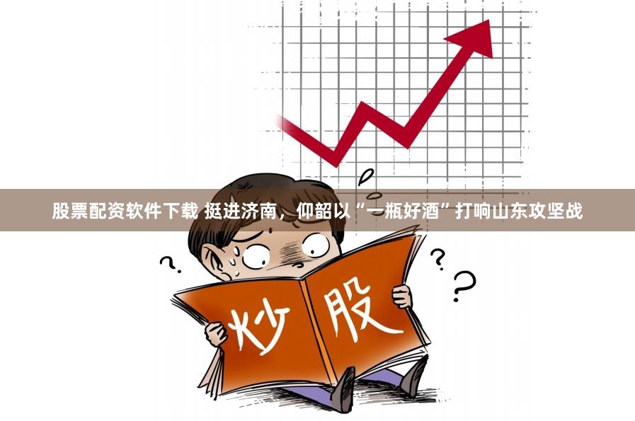 股票配资软件下载 挺进济南，仰韶以“一瓶好酒”打响山东攻坚战