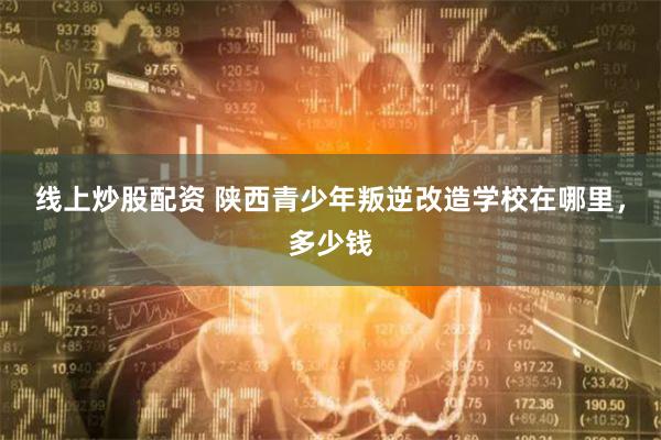 线上炒股配资 陕西青少年叛逆改造学校在哪里，多少钱