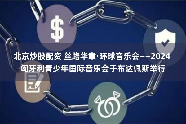 北京炒股配资 丝路华章·环球音乐会——2024 匈牙利青少年国际音乐会于布达佩斯举行