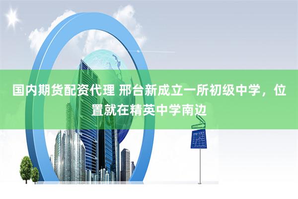 国内期货配资代理 邢台新成立一所初级中学，位置就在精英中学南边