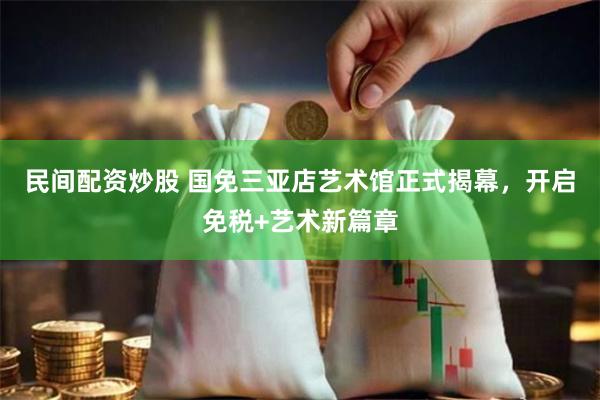 民间配资炒股 国免三亚店艺术馆正式揭幕，开启免税+艺术新篇章