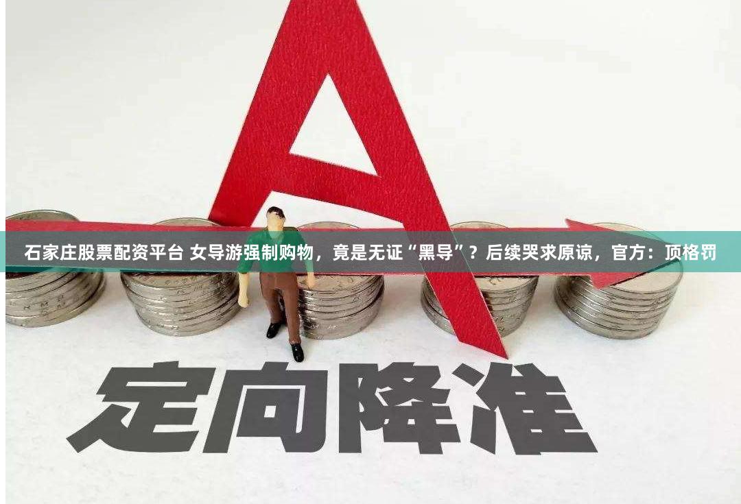 石家庄股票配资平台 女导游强制购物，竟是无证“黑导”？后续哭求原谅，官方：顶格罚