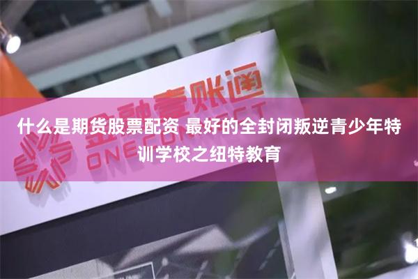 什么是期货股票配资 最好的全封闭叛逆青少年特训学校之纽特教育