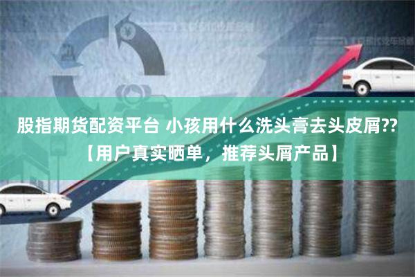 股指期货配资平台 小孩用什么洗头膏去头皮屑??【用户真实晒单，推荐头屑产品】