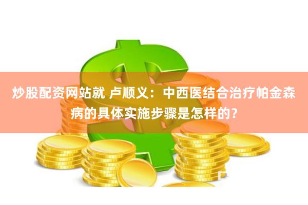 炒股配资网站就 卢顺义：中西医结合治疗帕金森病的具体实施步骤是怎样的？