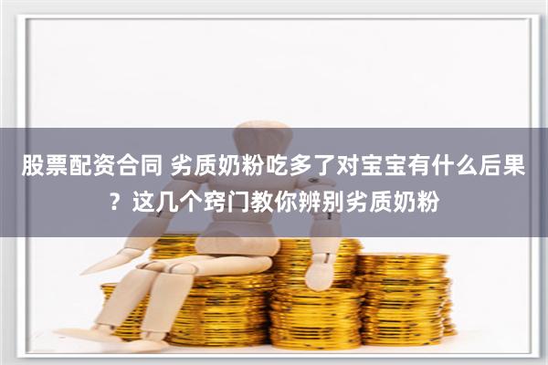 股票配资合同 劣质奶粉吃多了对宝宝有什么后果？这几个窍门教你辨别劣质奶粉