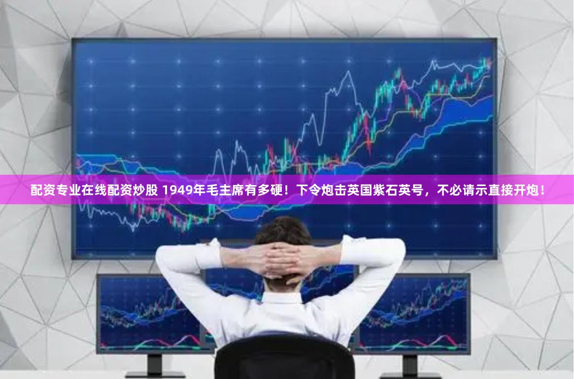 配资专业在线配资炒股 1949年毛主席有多硬！下令炮击英国紫石英号，不必请示直接开炮！